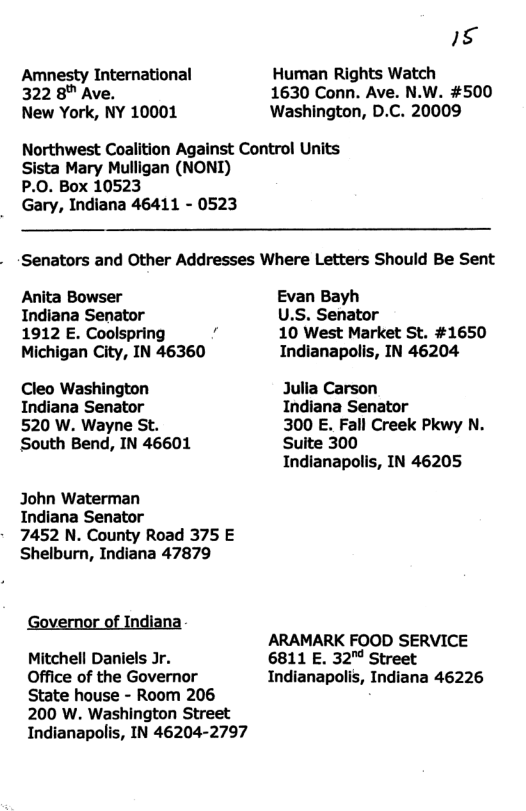 Amnesty International 322 8™ Ave. New York, NY 10001 153 Human Rights Watch 1630 Conn. Ave. N.W. #500 Washington, D.C. 20009 Northwest Coalition Against Control Units Sista Mary Mulligan (NONI) P.0. Box 10523 Gary, Indiana 46411 - 0523 Senators and Other Addresses Where Letters Should Be Sent Anita Bowser Indiana Senator 1912 E. Coolspring Michigan City, IN 46360 Cleo Washington Indiana Senator 520 W. Wayne St. South Bend, IN 46601 John Waterman Indiana Senator 7452 N. County Road 375 E Shelburn, Indiana 47879 Governor of Indiana Mitchell Daniels Jr. Office of the Governor State house - Room 206 200 W. Washington Street Indianapolis, IN 46204-2797 Evan Bayh U.S. Senator 10 West Market St. #1650 Indianapolis, IN 46204 Julia Carson Indiana Senator 300 E. Fall Creek Pkwy N. Suite 300 Indianapolis, IN 46205 ARAMARK FOOD SERVICE 6811 E. 32" Street Indianapolis, Indiana 46226